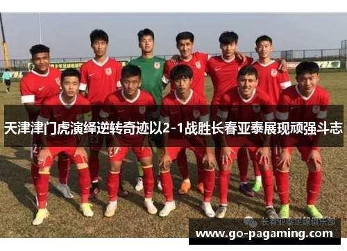 天津津门虎演绎逆转奇迹以2-1战胜长春亚泰展现顽强斗志