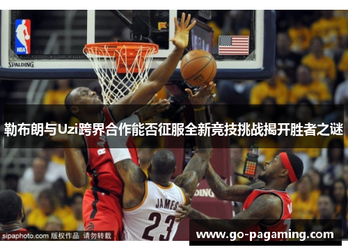 勒布朗与Uzi跨界合作能否征服全新竞技挑战揭开胜者之谜