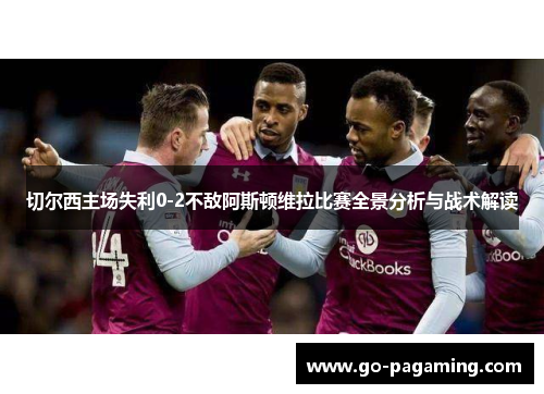 切尔西主场失利0-2不敌阿斯顿维拉比赛全景分析与战术解读