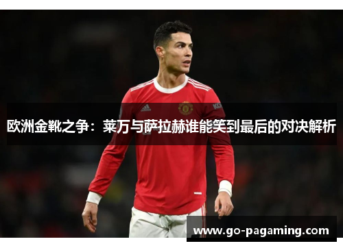 欧洲金靴之争：莱万与萨拉赫谁能笑到最后的对决解析