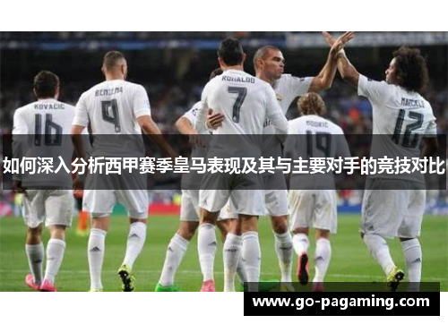 如何深入分析西甲赛季皇马表现及其与主要对手的竞技对比