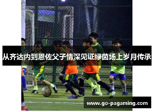 从齐达内到恩佐父子情深见证绿茵场上岁月传承