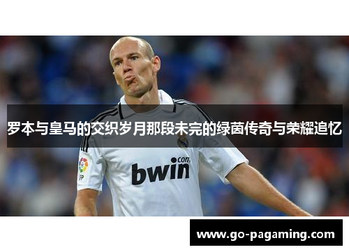 罗本与皇马的交织岁月那段未完的绿茵传奇与荣耀追忆 罗本与皇马的交织岁月那段未完的绿茵传奇与荣耀追忆