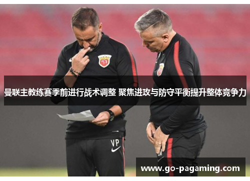 曼联主教练赛季前进行战术调整 聚焦进攻与防守平衡提升整体竞争力