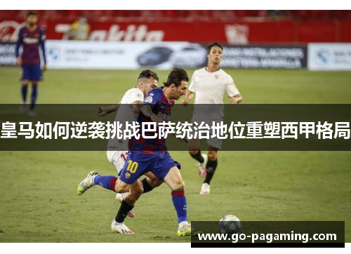 皇马如何逆袭挑战巴萨统治地位重塑西甲格局 皇马如何逆袭挑战巴萨统治地位重塑西甲格局