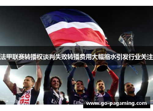 法甲联赛转播权谈判失败转播费用大幅缩水引发行业关注 法甲联赛转播权谈判失败转播费用大幅缩水引发行业关注