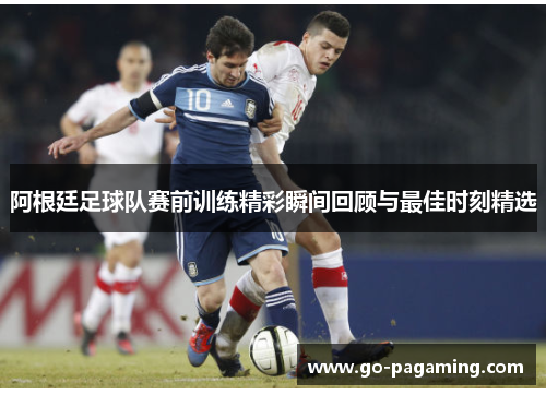 阿根廷足球队赛前训练精彩瞬间回顾与最佳时刻精选