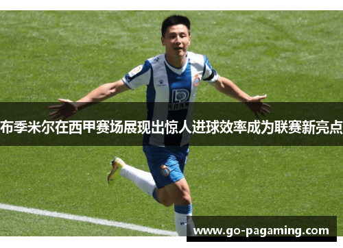 布季米尔在西甲赛场展现出惊人进球效率成为联赛新亮点